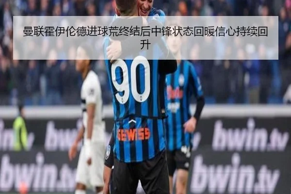 曼联霍伊伦德进球荒终结后中锋状态回暖信心持续回升