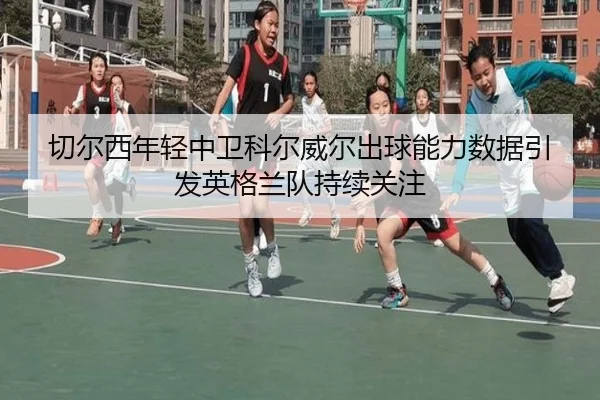 切尔西年轻中卫科尔威尔出球能力数据引发英格兰队持续关注